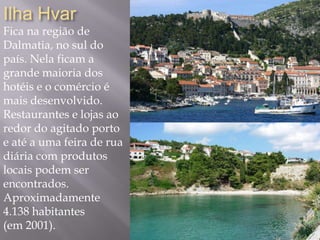 Ilha Hvar
Fica na região de
Dalmatia, no sul do
país. Nela ficam a
grande maioria dos
hotéis e o comércio é
mais desenvolvido.
Restaurantes e lojas ao
redor do agitado porto
e até a uma feira de rua
diária com produtos
locais podem ser
encontrados.
Aproximadamente
4.138 habitantes
(em 2001).
 