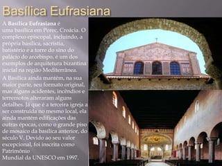 Basílica Eufrasiana
A Basílica Eufrasiana é
uma basílica em Porec, Croácia. O
complexo episcopal, incluindo, a
própria basílica, sacristia,
batistério e a torre do sino do
palácio do arcebispo, é um dos
exemplos de arquitetura bizantina
inicial na região Mediterrânea.
A Basílica ainda mantém, na sua
maior parte, seu formato original,
mas alguns acidentes, incêndios e
terremotos alteraram alguns
detalhes. Já que é a terceira igreja a
ser construída no mesmo local, ela
ainda mantém edificações das
outras épocas, como o grande piso
de mosaico da basílica anterior, do
século V. Devido ao seu valor
excepcional, foi inscrita como
Patrimônio
Mundial da UNESCO em 1997.
 