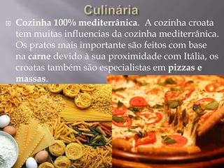  Cozinha 100% mediterrânica. A cozinha croata
tem muitas influencias da cozinha mediterrânica.
Os pratos mais importante são feitos com base
na carne devido à sua proximidade com Itália, os
croatas também são especialistas em pizzas e
massas.
 