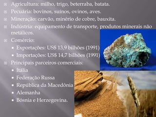  Agricultura: milho, trigo, beterraba, batata.
 Pecuária: bovinos, suínos, ovinos, aves.
 Mineração: carvão, minério de cobre, bauxita.
 Indústria: equipamento de transporte, produtos minerais não
metálicos.
 Comércio:
 Exportações: US$ 13,9 bilhões (1991).
 Importações: US$ 14,7 bilhões (1991).
 Principais parceiros comerciais:
 Itália
 Federação Russa
 República da Macedônia
 Alemanha
 Bósnia e Herzegovina.
 