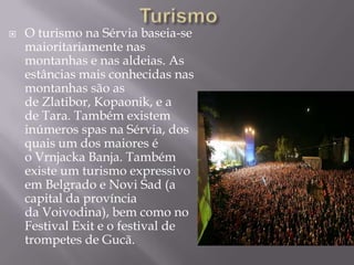  O turismo na Sérvia baseia-se
maioritariamente nas
montanhas e nas aldeias. As
estâncias mais conhecidas nas
montanhas são as
de Zlatibor, Kopaonik, e a
de Tara. Também existem
inúmeros spas na Sérvia, dos
quais um dos maiores é
o Vrnjacka Banja. Também
existe um turismo expressivo
em Belgrado e Novi Sad (a
capital da província
da Voivodina), bem como no
Festival Exit e o festival de
trompetes de Gucã.
 