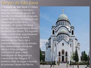 Templo de São Sava
O Templo de São Sava é o maior
templo ortodoxo na Europa e
uma das 10 maiores igrejas do
mundo. Localizado em Belgrado,
capital da Sérvia, foi batizado em
homenagem a São Sava,
fundador da Igreja Ortodoxa
Sérvia e importante figura da era
medieval dos Bálcãs. Foi erguido
sobre o local onde supostamente
foram cremados os restos
mortais de São Sava, daí a
importância religiosa do templo.
Sua denominação oficial em
sérvio é hram (templo) e
não Catedral, pois a sede
Patriarcado de Belgrado é a
Catedral de São Miguel. É
também onde se ergue o túmulo
do príncipe Lázaro da Sérvia.
 