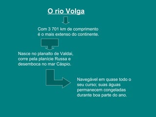 O rio Volga
Com 3 701 km de comprimento
é o mais extenso do continente.
Nasce no planalto de Valdai,
corre pela planície Russa e
desemboca no mar Cáspio.
Navegável em quase todo o
seu curso; suas águas
permanecem congeladas
durante boa parte do ano.
 