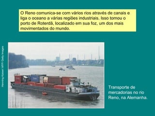 Transporte de
mercadorias no rio
Reno, na Alemanha.
O Reno comunica-se com vários rios através de canais e
liga o oceano a várias regiões industriais. Isso tornou o
porto de Roterdã, localizado em sua foz, um dos mais
movimentados do mundo.
HenningKaiser/AFP/GettyImages
 