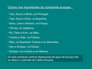 Outros rios importantes do continente europeu :
• Tejo, Douro e Minho, em Portugal;
• Tejo, Douro e Ebro, na Espanha;
• Sena, Loire e Ródano, na França;
• Tâmisa, na Inglaterra;
• Pó, Tibre e Arno, na Itália;
• Vístula e Oder, na Polônia;
• Elba, na República Tcheca e na Alemanha;
• Don e Dnieper, na Rússia;
• Dnieper, na Ucrânia e em Belarus.
Os dois principais centros dispersores de água da Europa são:
os Alpes e o planalto de Valdai (Rússia).
 