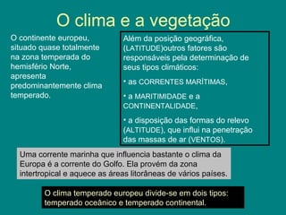 O clima e a vegetação
O continente europeu,
situado quase totalmente
na zona temperada do
hemisfério Norte,
apresenta
predominantemente clima
temperado.
Além da posição geográfica,
(LATITUDE)outros fatores são
responsáveis pela determinação de
seus tipos climáticos:
• as CORRENTES MARÍTIMAS,
• a MARITIMIDADE e a
CONTINENTALIDADE,
• a disposição das formas do relevo
(ALTITUDE), que influi na penetração
das massas de ar (VENTOS).
Uma corrente marinha que influencia bastante o clima da
Europa é a corrente do Golfo. Ela provém da zona
intertropical e aquece as áreas litorâneas de vários países.
O clima temperado europeu divide-se em dois tipos:
temperado oceânico e temperado continental.
 