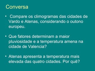Conversa
• Compare os climogramas das cidades de
Vardo e Atenas, considerando o outono
europeu.
• Que fatores determinam a maior
pluviosidade e a temperatura amena na
cidade de Valencia?
• Atenas apresenta a temperatura mais
elevada das quatro cidades. Por quê?
 