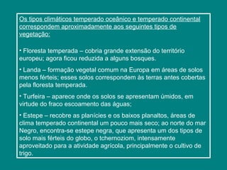 Os tipos climáticos temperado oceânico e temperado continental
correspondem aproximadamente aos seguintes tipos de
vegetação:
• Floresta temperada – cobria grande extensão do território
europeu; agora ficou reduzida a alguns bosques.
• Landa – formação vegetal comum na Europa em áreas de solos
menos férteis; esses solos correspondem às terras antes cobertas
pela floresta temperada.
• Turfeira – aparece onde os solos se apresentam úmidos, em
virtude do fraco escoamento das águas;
• Estepe – recobre as planícies e os baixos planaltos, áreas de
clima temperado continental um pouco mais seco; ao norte do mar
Negro, encontra-se estepe negra, que apresenta um dos tipos de
solo mais férteis do globo, o tchernoziom, intensamente
aproveitado para a atividade agrícola, principalmente o cultivo de
trigo.
 