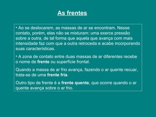 As frentes
• Ao se deslocarem, as massas de ar se encontram. Nesse
contato, porém, elas não se misturam: uma exerce pressão
sobre a outra, de tal forma que aquela que avança com mais
intensidade faz com que a outra retroceda e acabe incorporando
suas características.
• A zona de contato entre duas massas de ar diferentes recebe
o nome de frente ou superfície frontal.
Quando a massa de ar frio avança, fazendo o ar quente recuar,
trata-se de uma frente fria.
Outro tipo de frente é a frente quente, que ocorre quando o ar
quente avança sobre o ar frio.
 