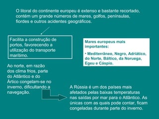 O litoral do continente europeu é extenso e bastante recortado,
contém um grande números de mares, golfos, penínsulas,
fiordes e outros acidentes geográficos.
Facilita a construção de
portos, favorecendo a
utilização do transporte
marítimo.
Mares europeus mais
importantes:
• Mediterrâneo, Negro, Adriático,
do Norte, Báltico, da Noruega,
Egeu e Cáspio.
Ao norte, em razão
dos clima frios, parte
do Atlântico e do
Ártico congelam-se no
inverno, dificultando a
navegação.
A Rússia é um dos países mais
afetados pelas baixas temperaturas
nas saídas por mar para o Atlântico. As
únicas com as quais pode contar, ficam
congeladas durante parte do inverno.
 