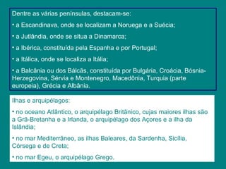 Dentre as várias penínsulas, destacam-se:
• a Escandinava, onde se localizam a Noruega e a Suécia;
• a Jutlândia, onde se situa a Dinamarca;
• a Ibérica, constituída pela Espanha e por Portugal;
• a Itálica, onde se localiza a Itália;
• a Balcânia ou dos Bálcãs, constituída por Bulgária, Croácia, Bósnia-
Herzegovina, Sérvia e Montenegro, Macedônia, Turquia (parte
europeia), Grécia e Albânia.
Ilhas e arquipélagos:
• no oceano Atlântico, o arquipélago Britânico, cujas maiores ilhas são
a Grã-Bretanha e a Irlanda, o arquipélago dos Açores e a ilha da
Islândia;
• no mar Mediterrâneo, as ilhas Baleares, da Sardenha, Sicília,
Córsega e de Creta;
• no mar Egeu, o arquipélago Grego.
 