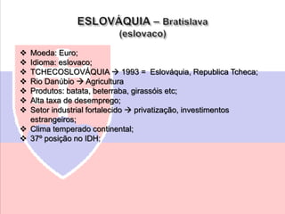  Moeda: Euro;
 Idioma: eslovaco;
 TCHECOSLOVÁQUIA  1993 = Eslováquia, Republica Tcheca;
 Rio Danúbio  Agricultura
 Produtos: batata, beterraba, girassóis etc;
 Alta taxa de desemprego;
 Setor industrial fortalecido  privatização, investimentos
estrangeiros;
 Clima temperado continental;
 37º posição no IDH;
 