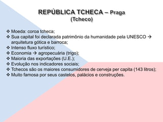  Moeda: coroa tcheca;
 Sua capital foi declarada patrimônio da humanidade pela UNESCO 
arquitetura gótica e barroca;
 Intenso fluxo turístico;
 Economia  agropecuária (trigo);
 Maioria das exportações (U.E.);
 Evolução nos indicadores sociais;
 Tchecos são os maiores consumidores de cerveja per capita (143 litros);
 Muito famosa por seus castelos, palácios e construções.
 