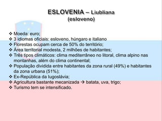  Moeda: euro;
 3 idiomas oficiais: esloveno, húngaro e italiano
 Florestas ocupam cerca de 50% do território;
 Área territorial modesta, 2 milhões de habitantes;
 Três tipos climáticos: clima mediterrâneo no litoral, clima alpino nas
montanhas, além do clima continental;
 População dividida entre habitantes da zona rural (49%) e habitantes
da zona urbana (51%);
 Ex-República da Iugoslávia;
 Agricultura bastante mecanizada  batata, uva, trigo;
 Turismo tem se intensificado.
 