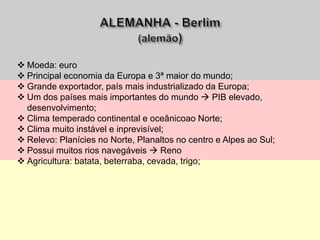  Moeda: euro
 Principal economia da Europa e 3ª maior do mundo;
 Grande exportador, país mais industrializado da Europa;
 Um dos países mais importantes do mundo  PIB elevado,
desenvolvimento;
 Clima temperado continental e oceânicoao Norte;
 Clima muito instável e inprevisível;
 Relevo: Planícies no Norte, Planaltos no centro e Alpes ao Sul;
 Possui muitos rios navegáveis  Reno
 Agricultura: batata, beterraba, cevada, trigo;
 