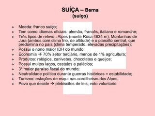 SUÍÇA – Berna
(suíço)
 Moeda: franco suíço;
 Tem como idiomas oficiais: alemão, francês, italiano e romanche;
 Três tipos de relevo : Alpes (monte Rosa 4634 m), Montanhas de
Jura (ambos com clima frio, de altitude) e o planalto central, que
predomina no país (clima temperado, elevadas precipitações);
 Possui o nono maior IDH do mundo;
 Economia  70% setor terciário, menos de 1% agricultura;
 Produtos: relógios, canivetes, chocolates e queijos;
 Possui muitos lagos, castelos e palácios;
 3º maior paraíso fiscal do mundo;
 Neutralidade política durante guerras históricas = estabilidade;
 Turismo: estações de esqui nas cordilheiras dos Alpes;
 Povo que decide  plebiscitos de leis, voto voluntario
 