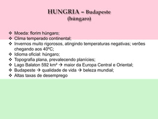  Moeda: florim húngaro;
 Clima temperado continental;
 Invernos muito rigorosos, atingindo temperaturas negativas; verões
chegando aos 40ºC;
 Idioma oficial: húngaro;
 Topografia plana, prevalecendo planícies;
 Lago Balaton 592 km²  maior da Europa Central e Oriental;
 Budapeste  qualidade de vida  beleza mundial;
 Altas taxas de desemprego
 