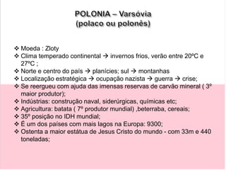  Moeda : Zloty
 Clima temperado continental  invernos frios, verão entre 20ºC e
27ºC ;
 Norte e centro do país  planícies; sul  montanhas
 Localização estratégica  ocupação nazista  guerra  crise;
 Se reergueu com ajuda das imensas reservas de carvão mineral ( 3º
maior produtor);
 Indústrias: construção naval, siderúrgicas, químicas etc;
 Agricultura: batata ( 7º produtor mundial) ,beterraba, cereais;
 35º posição no IDH mundial;
 É um dos países com mais lagos na Europa: 9300;
 Ostenta a maior estátua de Jesus Cristo do mundo - com 33m e 440
toneladas;
 