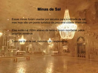  Essas minas foram usadas por séculos para a retirada de sal,
mas hoje são um ponto turístico da pequena cidade Wieliczka
 Elas estão há 200m abaixo da terra e foram montadas pelos
próprios mineiros
 Tudo por lá é de sal, incluindo os candelabros
 