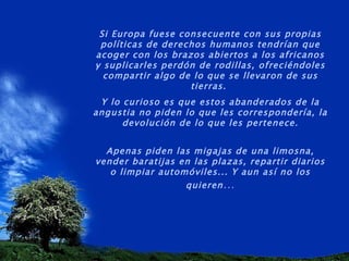 Si Europa fuese consecuente con sus propias políticas de derechos humanos tendrían que acoger con los brazos abiertos a los africanos y suplicarles perdón de rodillas, ofreciéndoles compartir algo de lo que se llevaron de sus tierras.  Y lo curioso es que estos abanderados de la angustia no piden lo que les correspondería, la devolución de lo que les pertenece. Apenas piden las migajas de una limosna, vender baratijas en las plazas, repartir diarios o limpiar automóviles... Y aun así no los quieren … 