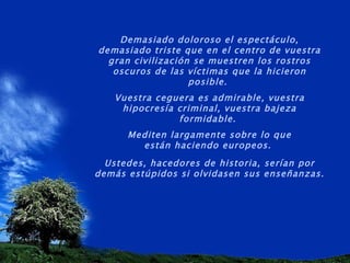 Demasiado doloroso el espectáculo, demasiado triste que en el centro de vuestra gran civilización se muestren los rostros oscuros de las víctimas que la hicieron posible.  Vuestra ceguera es admirable, vuestra hipocresía criminal, vuestra bajeza formidable.  Mediten largamente sobre lo que están haciendo europeos.  Ustedes, hacedores de historia, serían por demás estúpidos si olvidasen sus enseñanzas. 