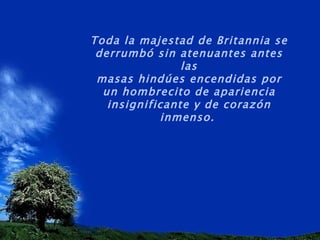 Toda la majestad de Britannia se derrumbó sin atenuantes antes las masas hindúes encendidas por un hombrecito de apariencia insignificante y de corazón inmenso.   