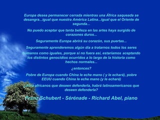 Europa desea permanecer cerrada mientras una África saqueada se desangra...igual que nuestra América Latina...igual que el Oriente de segunda... No puedo aceptar que tanta belleza en las artes haya surgido de corazones duros... Seguramente Europa abrirá su corazón, sus puertas... Seguramente aprenderemos algún día a tratarnos todos los seres humanos como iguales, porque si no fuera así, estaríamos   aceptando los distintos genocidios ocurridos a lo largo de la historia como hechos normales... ¿entonces? Pobre de Europa cuando China le eche mano ( y le echará), pobre EEUU cuando China le eche mano (y le echará) ¿Abrá africanos que deseen defenderla, habrá latinoamericanos que deseen defenderla? Franz Schubert - Sérénade - Richard Abel, piano 