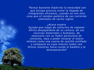   'Parece bastante hipócrita la tenacidad con que Europa procura evitar la llegada de inmigrantes africanos, cuando no son otra cosa que el residuo patético de sus correrías coloniales de varios siglos.  ¿Acaso espera Europa que luego de centurias de saquear África despojándola de su cultura, de sus recursos materiales y humanos, de inyectarla con su fiebre perniciosa de consumo, vaya a poder encarar el nuevo milenio como una suerte de castillo artillado y compacto en cuyo interior todos son felices mientras fuera cunde el hambre y la desesperación? 
