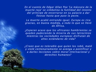 En el cuento de Edgar Allan Poe 'La máscara de la muerte roja' se simboliza la futilidad del intento del príncipe de encerrarse en su palacio a dar fiestas hasta que pase la peste.  La muerte acabó entrando igual. Europa es rica gracias, en buena medida, a todo lo que se llevó de África. ¿Esperan acaso que los africanos hambrientos se queden padeciendo la miseria de sus latrocinios mientras las sociedades europeas disfrutan de altos estándares de vida? ¿Creen que es tolerable que quien los robó, mató y violó centenariamente se avenga a pontificar y a darles lecciones sobre moral internacional y derechos humanos?   