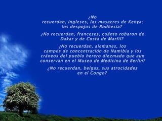 ¿No recuerdan, ingleses, las masacres de Kenya; los despojos de Rodhesia?  ¿No recuerdan, franceses, cuánto robaron de Dakar y de Costa de Marfil?  ¿No recuerdan, alemanes, los campos de concentración de Namibia y los cráneos del pueblo herero diezmado que aun conservan en el Museo de Medicina de Berlin?  ¿No recuerdan, belgas, sus atrocidades en el Congo?   