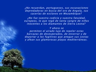 ¿No recuerdan, portugueses, sus excavaciones depredadoras en busca del oro de Angola, sus cacerías de esclavos en Mozambique?  ¿No fue vuestra codicia y vuestra fatuidad, europeos, lo que regó de tanta sangre de niños inocentes a los diamantes de Sierra Leona?  Y ahora se permiten el airado lujo de repeler estas barcazas de desesperados, de encerrar y de deportar a los fugitivos que anegan sus costas y afean sus glamorosas playas mediterráneas.   