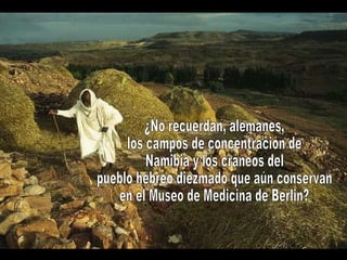 ¿No recuerdan, alemanes, los campos de concentración de Namibia y los cráneos del pueblo hebreo diezmado que aún conservan en el Museo de Medicina de Berlin?  