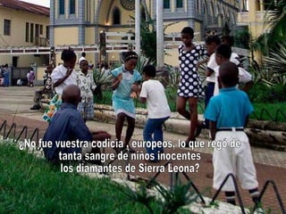 ¿No fue vuestra codicia , europeos, lo que regó de tanta sangre de niños inocentes los diamantes de Sierra Leona?  