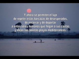 Y ahora se permiten el lujo de repeler estas barcazas de desesperados, de encerrar y de deportar a estos seres humanos que llegan a sus costas y afean sus bonitas playas mediterráneas.  