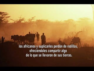 los africanos y suplicarles perdón de rodillas, ofreciéndoles compartir algo de lo que se llevaron de sus tierras.  