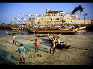 Demasiado doloroso el espectáculo, demasiado triste que en el centro de vuestra gran civilización se muestren los rostros oscuros de las víctimas que la hicieron posible 