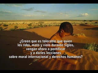 ¿Creen que es tolerable que quien les robó, mató y violó durante siglos, vengan ahora a pontificar y a darles lecciones sobre moral internacional y derechos humanos?  