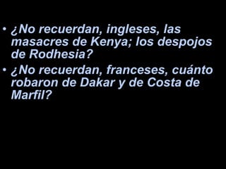 ¿No recuerdan, ingleses, las masacres de Kenya; los despojos de Rodhesia?  ¿No recuerdan, franceses, cuánto robaron de Dakar y de Costa de Marfil?  