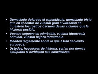 Demasiado doloroso el espectáculo, demasiado triste que en el centro de vuestra gran civilización se muestren los rostros oscuros de las víctimas que la hicieron posible.  Vuestra ceguera es admirable, vuestra hipocresía criminal, vuestra bajeza formidable.  Mediten largamente sobre lo que están haciendo europeos.  Ustedes, hacedores de historia, serían por demás estúpidos si olvidasen sus enseñanzas. 