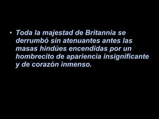 Toda la majestad de Britannia se derrumbó sin atenuantes antes las masas hindúes encendidas por un hombrecito de apariencia insignificante y de corazón inmenso. 
