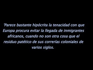   'Parece bastante hipócrita la tenacidad con que Europa procura evitar la llegada de inmigrantes africanos, cuando no son otra cosa que el residuo patético de sus correrías coloniales de varios siglos.  
