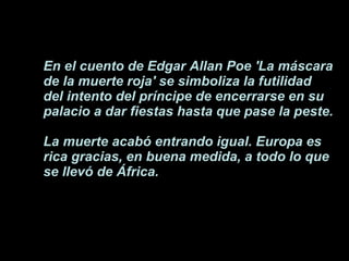 En el cuento de Edgar Allan Poe 'La máscara de la muerte roja' se simboliza la futilidad del intento del príncipe de encerrarse en su palacio a dar fiestas hasta que pase la peste.  La muerte acabó entrando igual. Europa es rica gracias, en buena medida, a todo lo que se llevó de África. 