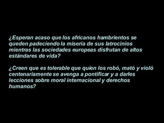 ¿Esperan acaso que los africanos hambrientos se queden padeciendo la miseria de sus latrocinios mientras las sociedades europeas disfrutan de altos estándares de vida? ¿Creen que es tolerable que quien los robó, mató y violó centenariamente se avenga a pontificar y a darles lecciones sobre moral internacional y derechos humanos?   
