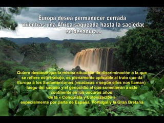 Quiero destacar que la misma situación de discriminación a la que
se refiere este trabajo, es plenamente aplicable al trato que dá
Europa a los Sudamericanos («sudacas » según ellos nos llaman)
luego del saqueo y el genocidio al que sometieron a este
continente en los oscuros años
de la « Conquista y Colonización »
especialmente por parte de España, Portugal y la Gran Bretaña
 