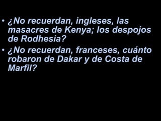 ¿No recuerdan, ingleses, las masacres de Kenya; los despojos de Rodhesia?  ¿No recuerdan, franceses, cuánto robaron de Dakar y de Costa de Marfil?  