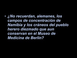 ¿No recuerdan, alemanes, los campos de concentración de Namibia y los cráneos del pueblo herero diezmado que aun conservan en el Museo de Medicina de Berlin? 