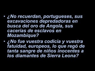 ¿No recuerdan, portugueses, sus excavaciones depredadoras en busca del oro de Angola, sus cacerías de esclavos en Mozambique?  ¿No fue vuestra codicia y vuestra fatuidad, europeos, lo que regó de tanta sangre de niños inocentes a los diamantes de Sierra Leona?  
