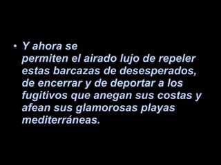 Y ahora se permiten el airado lujo de repeler estas barcazas de desesperados, de encerrar y de deportar a los fugitivos que anegan sus costas y afean sus glamorosas playas mediterráneas.   