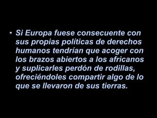 Si Europa fuese consecuente con sus propias políticas de derechos humanos tendrían que acoger con los brazos abiertos a los africanos y suplicarles perdón de rodillas, ofreciéndoles compartir algo de lo que se llevaron de sus tierras. 