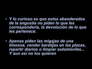 Y lo curioso es que estos abanderados de la angustia no piden lo que les correspondería, la devolución de lo que les pertenece. Apenas piden las migajas de una limosna, vender baratijas en las plazas, repartir diarios o limpiar automóviles... Y aun así no los quieren 